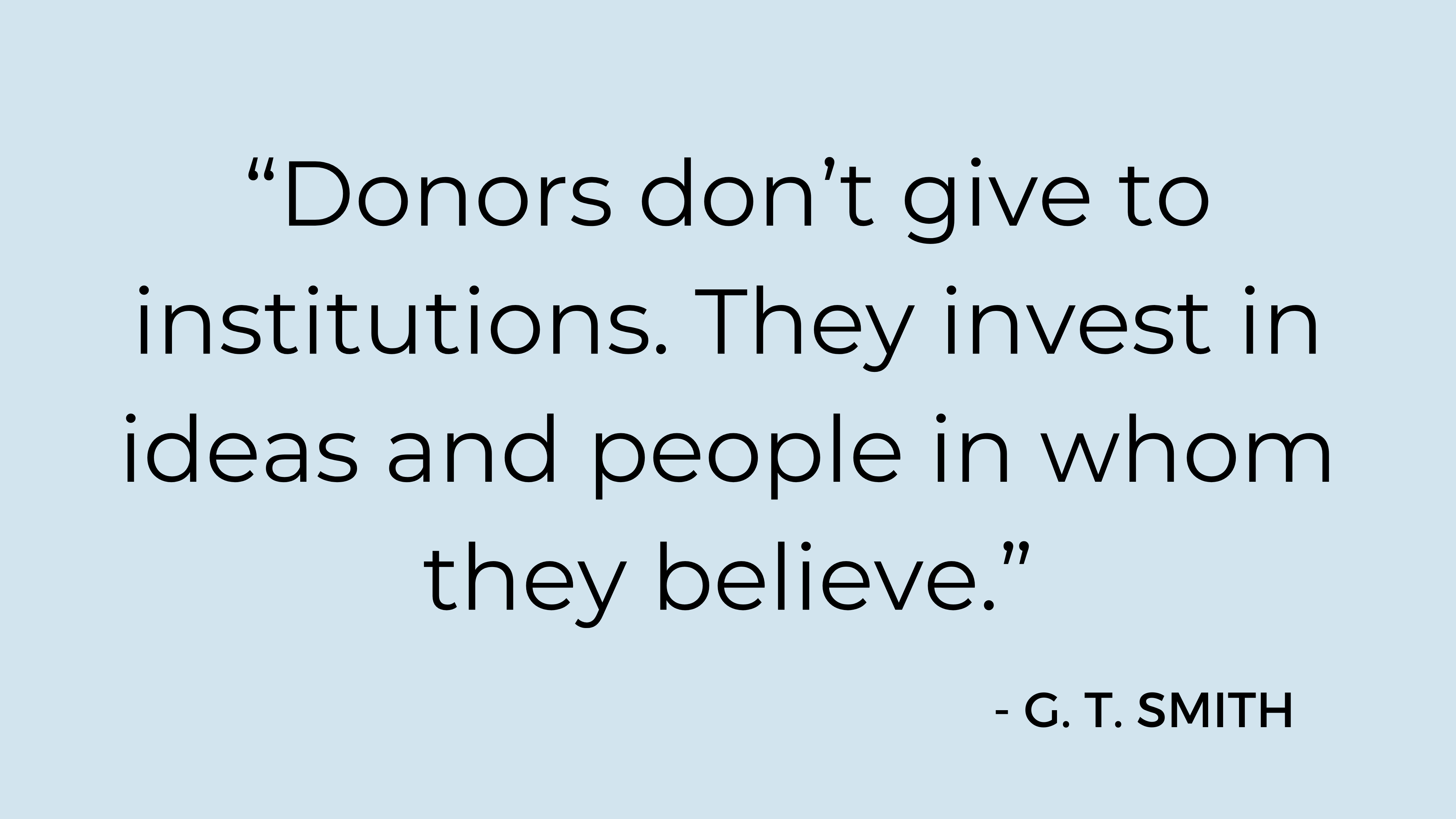 "Donors don't give to institutions. They invest in ideas and people in whom they believe." - G. T. Smith