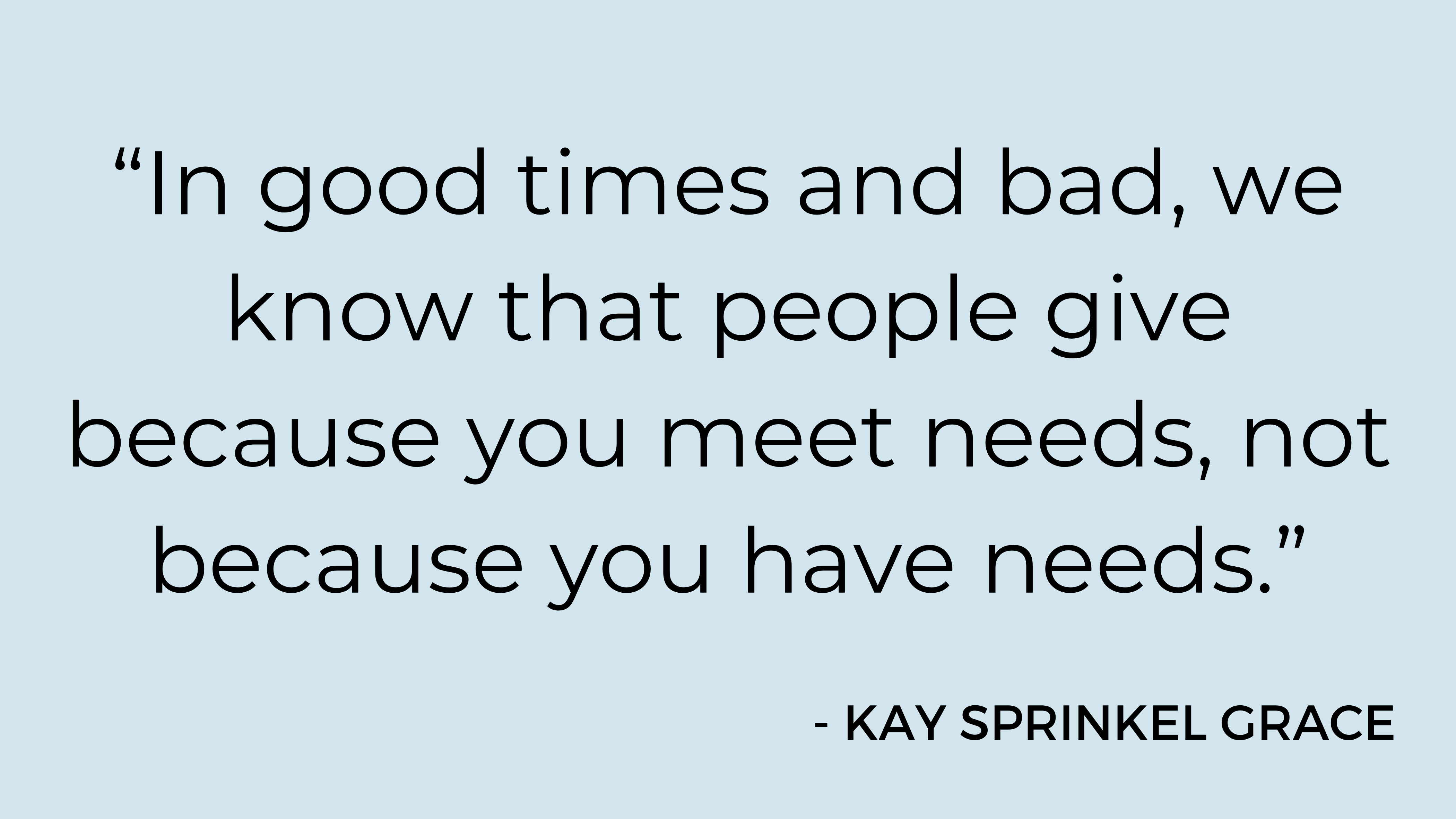 "In good times and bad, we know that people give because you meet needs, not because you have needs." - Kay Sprinkel Grace